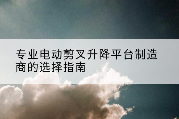 北碚区电动剪叉升降平台厂家-专业电动剪叉升降平台制造商的选择指南