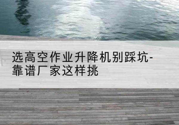 北碚区剪叉式升降机厂家-选高空作业升降机别踩坑-靠谱厂家这样挑