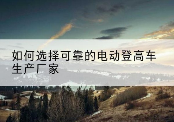 北碚区电动登高车厂家-如何选择可靠的电动登高车生产厂家