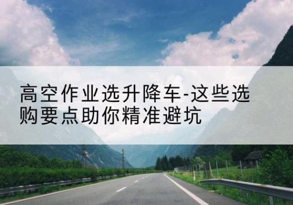 北碚区升降车厂家-高空作业选升降车-这些选购要点助你*避坑