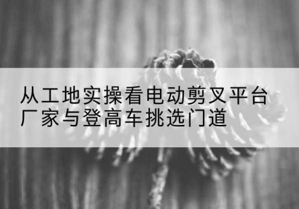 北碚区电动剪叉升降平台厂家-从工地实操看电动剪叉平台厂家与登高车挑选门道