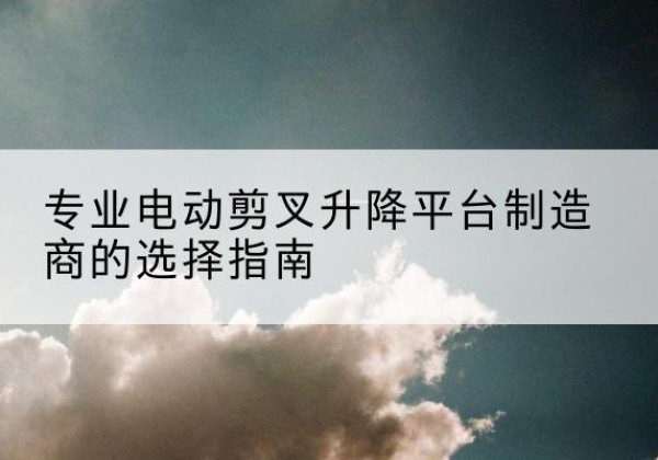 北碚区电动剪叉升降平台厂家-专业电动剪叉升降平台制造商的选择指南